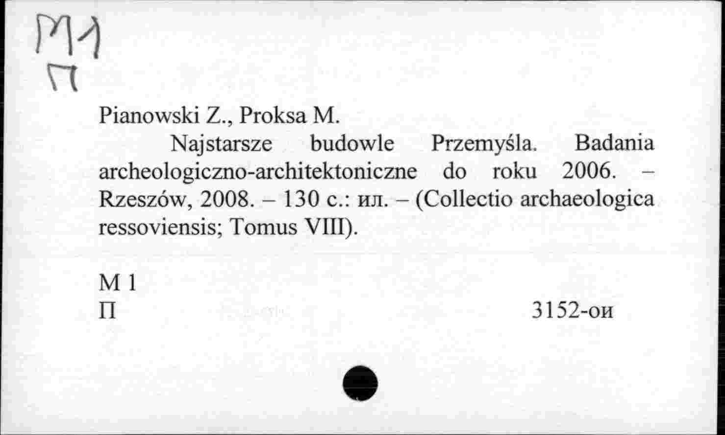 ﻿Pianowski Z., Proksa M.
Najstarsze budowle Przemysla. Badania archeologiczno-architektoniczne do roku 2006. -Rzeszôw, 2008. - 130 с.: ил. - (Collectio archaeologica ressoviensis; Tomus VIII).
M 1
П
3152-ои